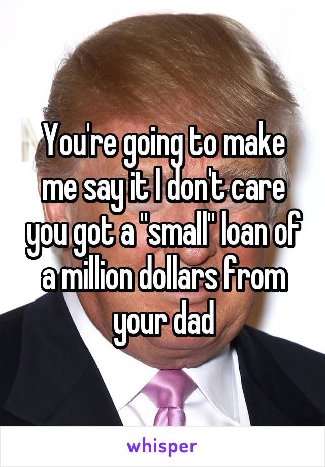 You're going to make me say it I don't care you got a "small" loan of a million dollars from your dad