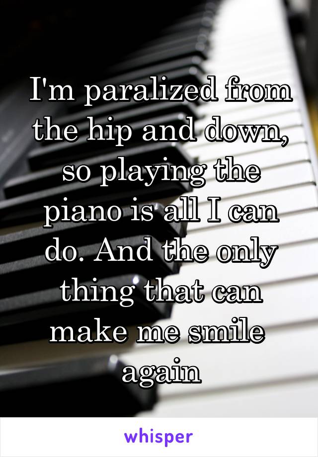 I'm paralized from the hip and down, so playing the piano is all I can do. And the only thing that can make me smile 
again