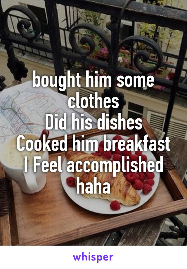 bought him some clothes
Did his dishes
Cooked him breakfast
I Feel accomplished haha