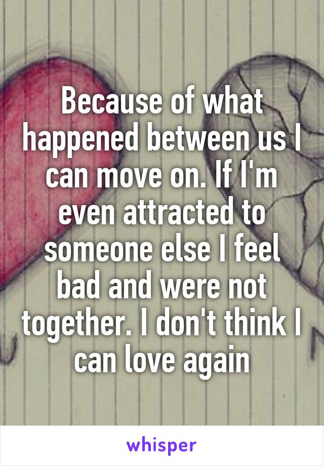 Because of what happened between us I can move on. If I'm even attracted to someone else I feel bad and were not together. I don't think I can love again