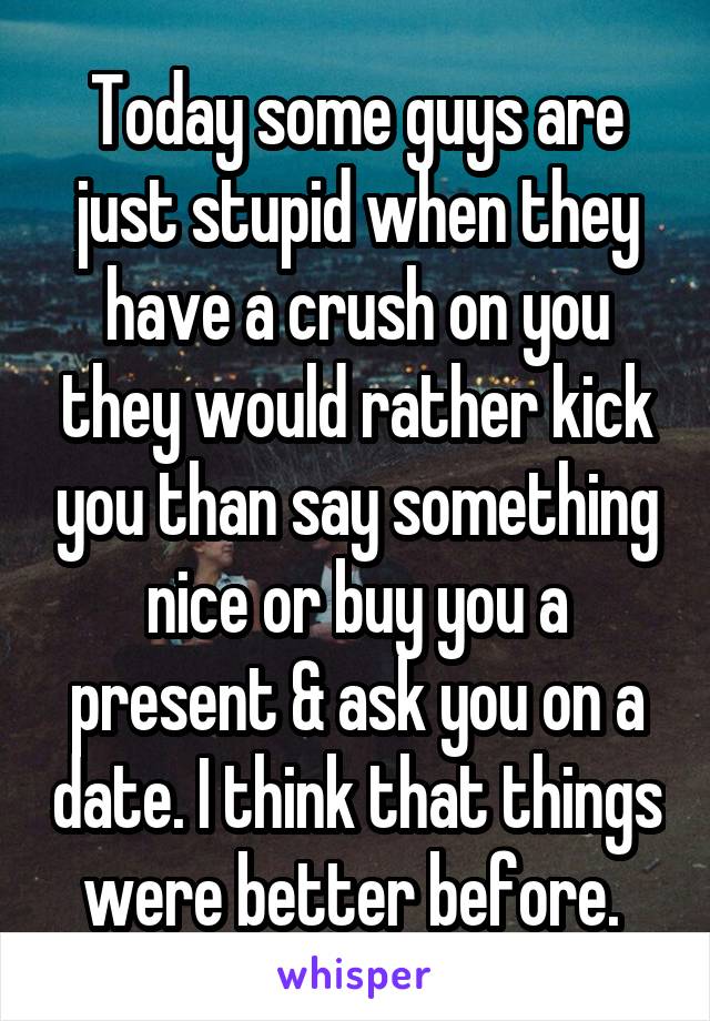 Today some guys are just stupid when they have a crush on you they would rather kick you than say something nice or buy you a present & ask you on a date. I think that things were better before. 