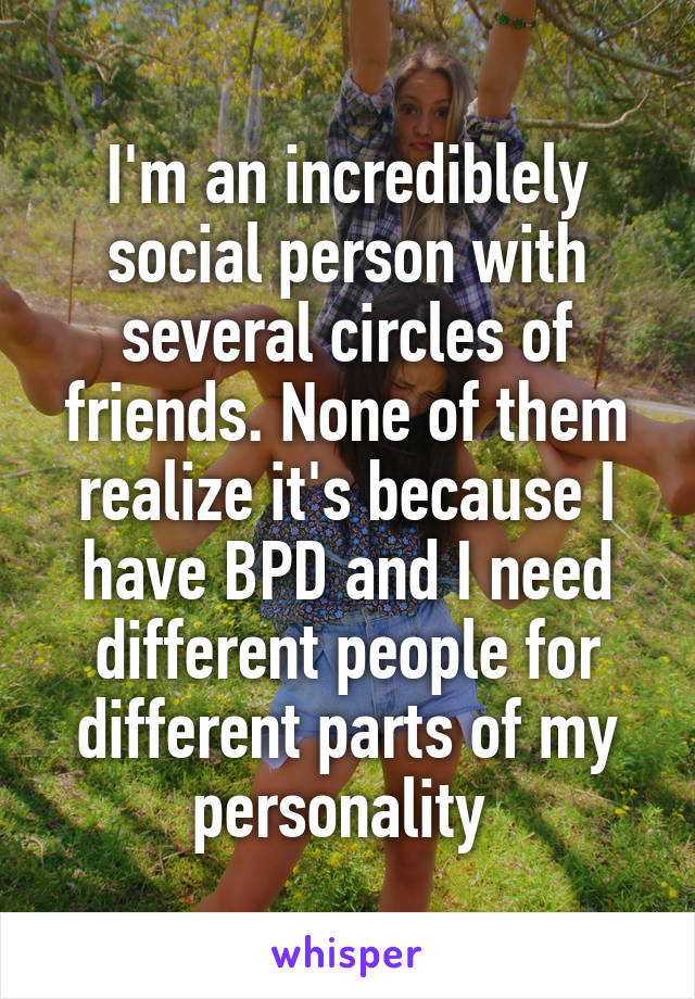 I'm an incrediblely social person with several circles of friends. None of them realize it's because I have BPD and I need different people for different parts of my personality 