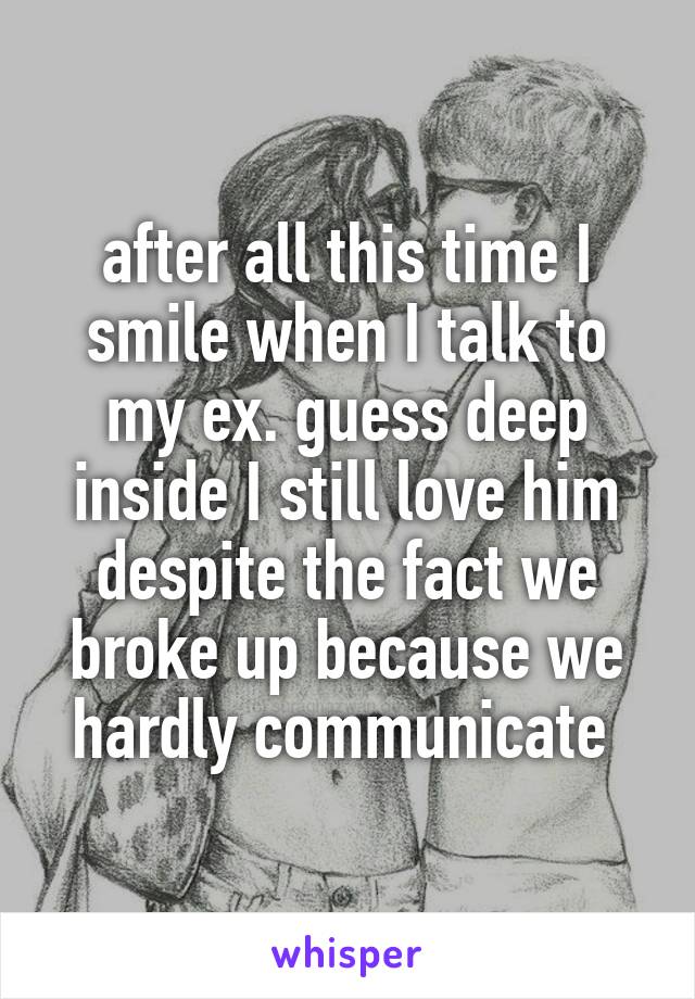 after all this time I smile when I talk to my ex. guess deep inside I still love him despite the fact we broke up because we hardly communicate 