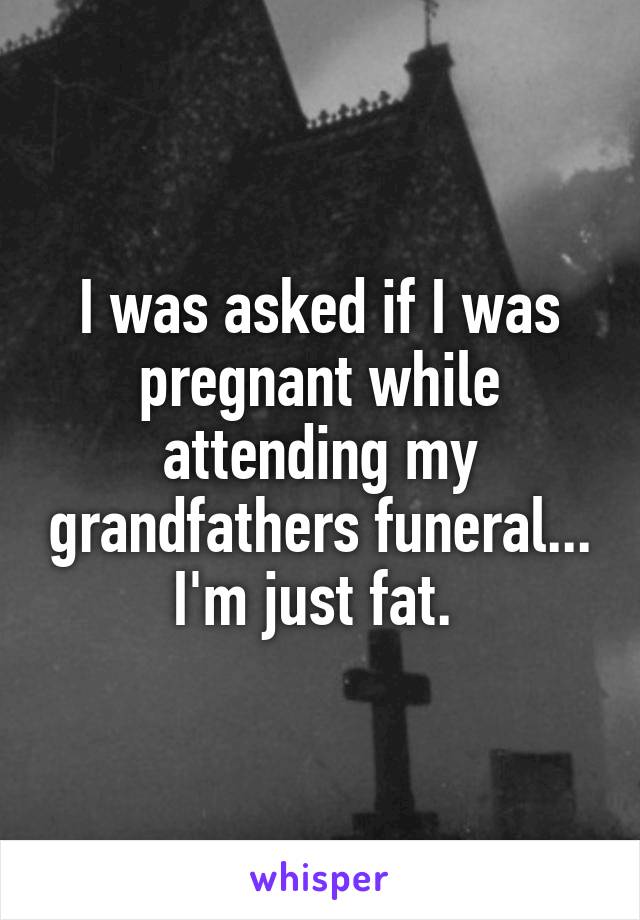 I was asked if I was pregnant while attending my grandfathers funeral... I'm just fat. 
