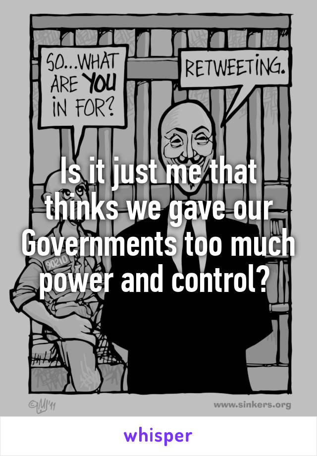 Is it just me that thinks we gave our Governments too much power and control? 