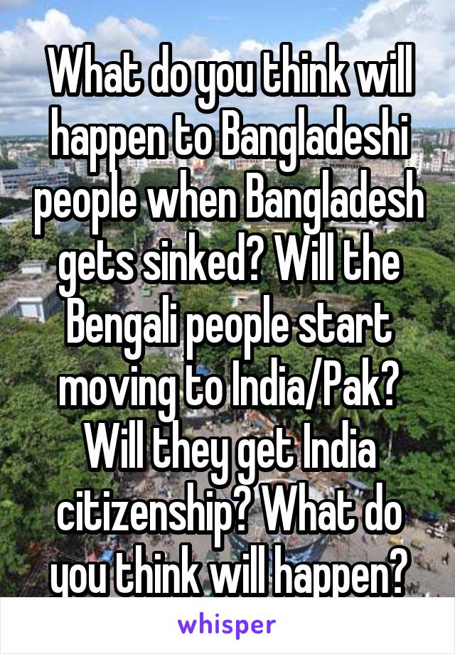 What do you think will happen to Bangladeshi people when Bangladesh gets sinked? Will the Bengali people start moving to India/Pak? Will they get India citizenship? What do you think will happen?