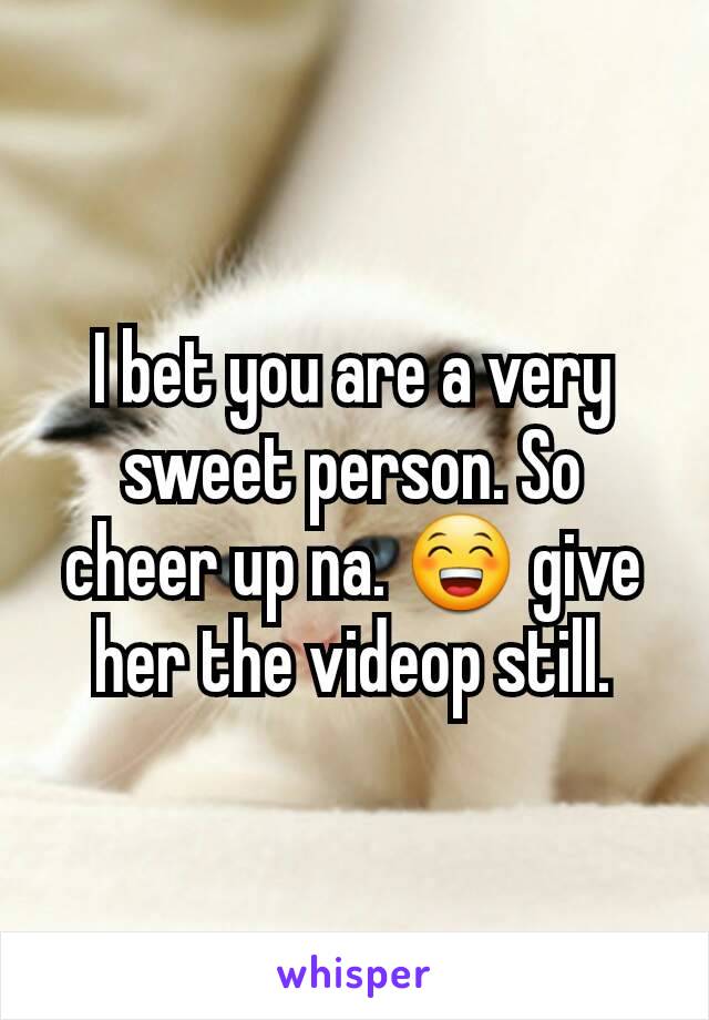 I bet you are a very sweet person. So cheer up na. 😁 give her the videop still.