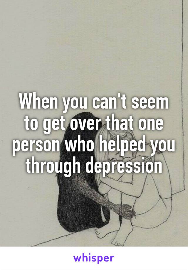 When you can't seem to get over that one person who helped you through depression