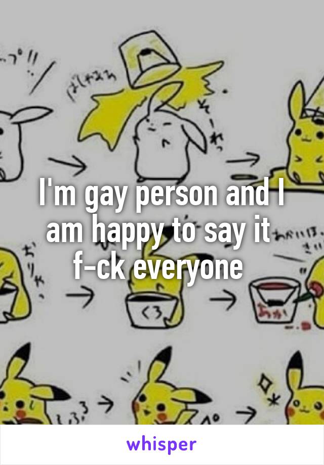 I'm gay person and I am happy to say it  f-ck everyone 