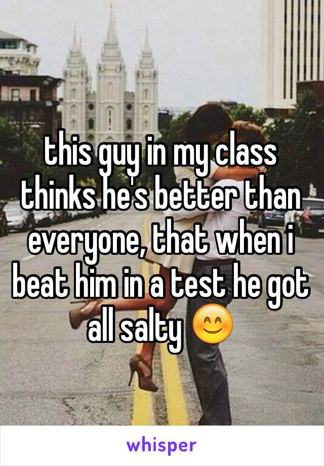 this guy in my class thinks he's better than everyone, that when i beat him in a test he got all salty 😊