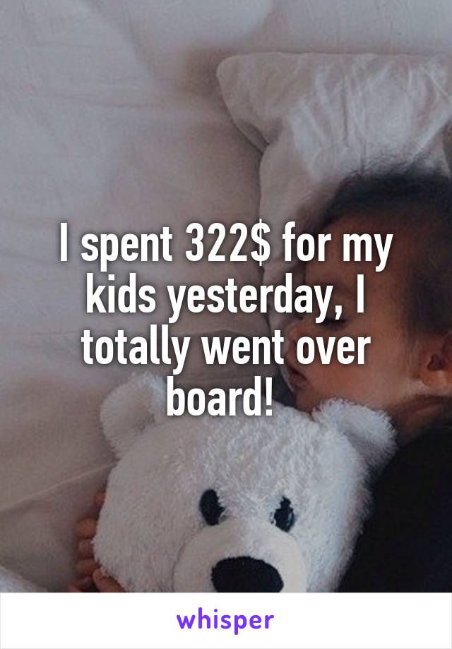 I spent 322$ for my kids yesterday, I totally went over board! 