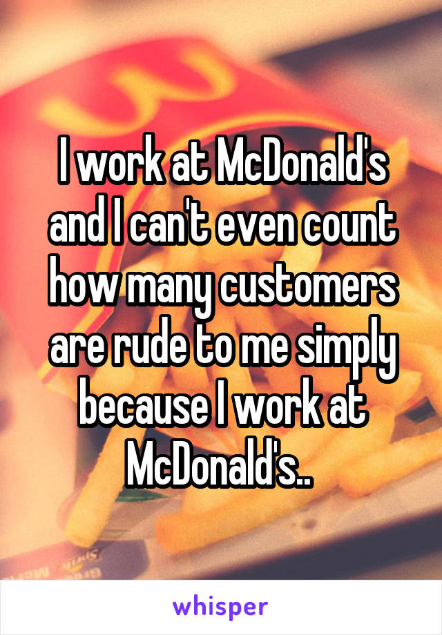 I work at McDonald's and I can't even count how many customers are rude to me simply because I work at McDonald's.. 