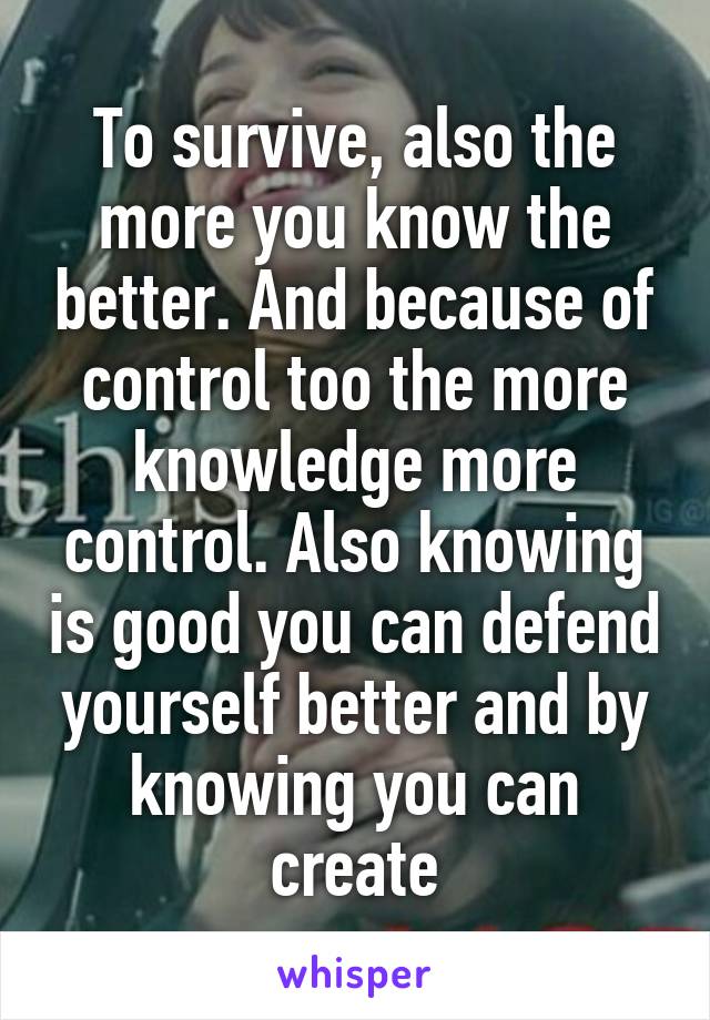 To survive, also the more you know the better. And because of control too the more knowledge more control. Also knowing is good you can defend yourself better and by knowing you can create