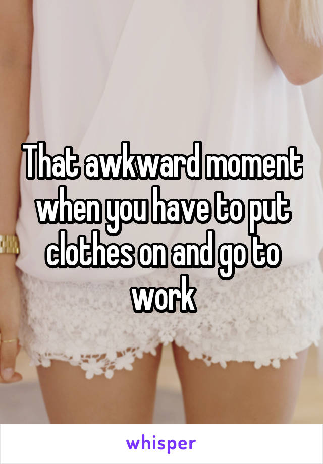 That awkward moment when you have to put clothes on and go to work