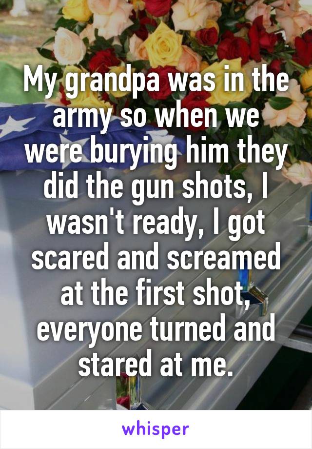My grandpa was in the army so when we were burying him they did the gun shots, I wasn't ready, I got scared and screamed at the first shot, everyone turned and stared at me.