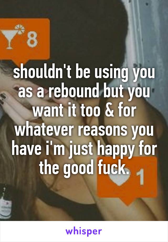 shouldn't be using you as a rebound but you want it too & for whatever reasons you have i'm just happy for the good fuck.