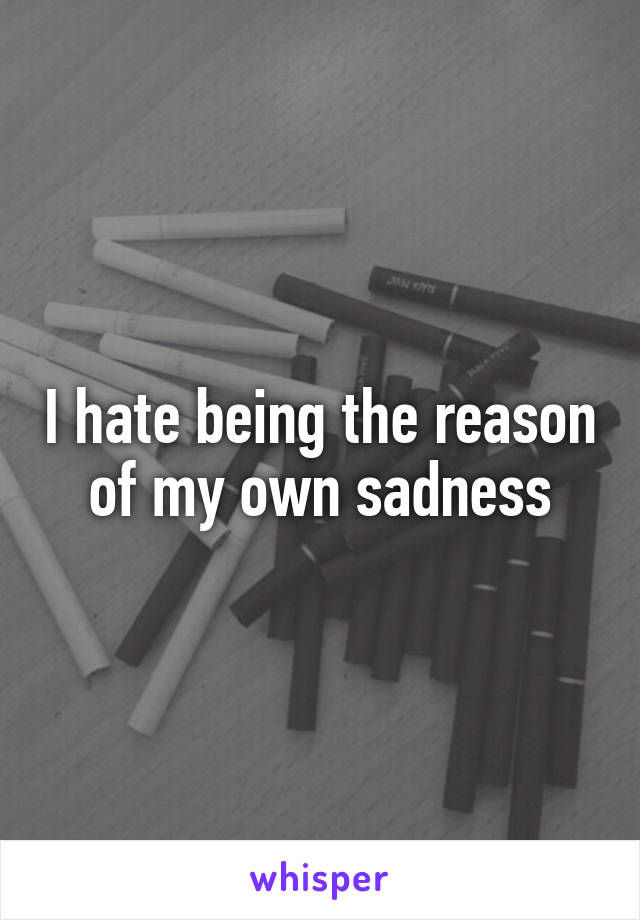 I hate being the reason of my own sadness