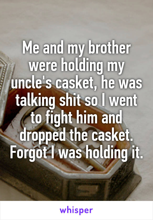 Me and my brother were holding my uncle's casket, he was talking shit so I went to fight him and dropped the casket. Forgot I was holding it. 