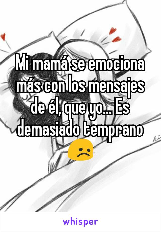 Mi mamá se emociona más con los mensajes de él, que yo... Es demasiado temprano 😞
