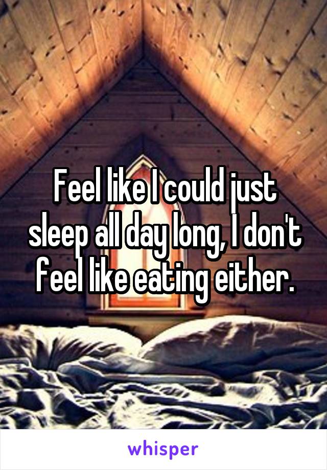 Feel like I could just sleep all day long, I don't feel like eating either.