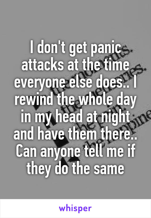 I don't get panic attacks at the time everyone else does.. I rewind the whole day in my head at night and have them there.. Can anyone tell me if they do the same