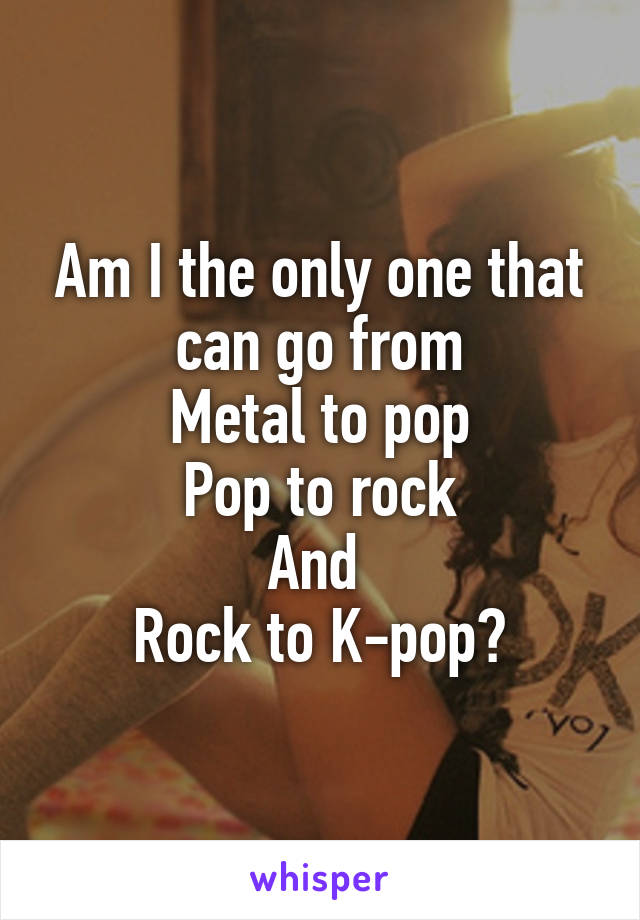 Am I the only one that can go from
Metal to pop
Pop to rock
And 
Rock to K-pop?