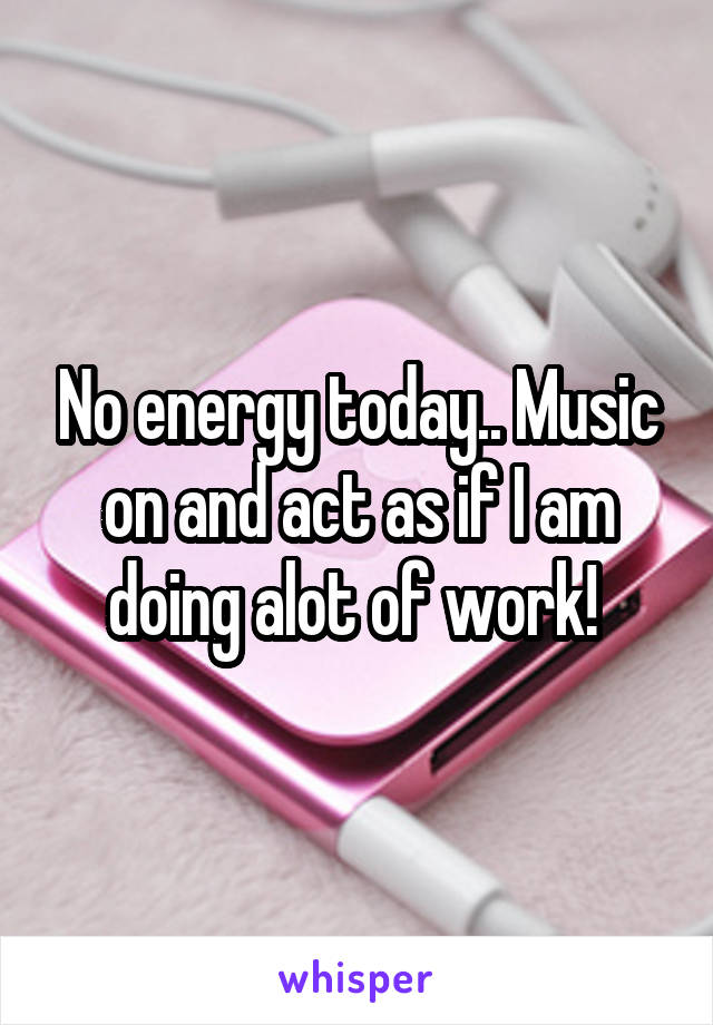 No energy today.. Music on and act as if I am doing alot of work! 