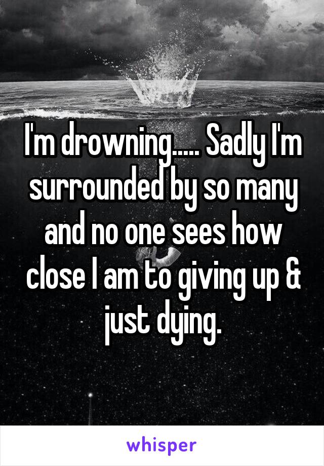 I'm drowning..... Sadly I'm surrounded by so many and no one sees how close I am to giving up & just dying.