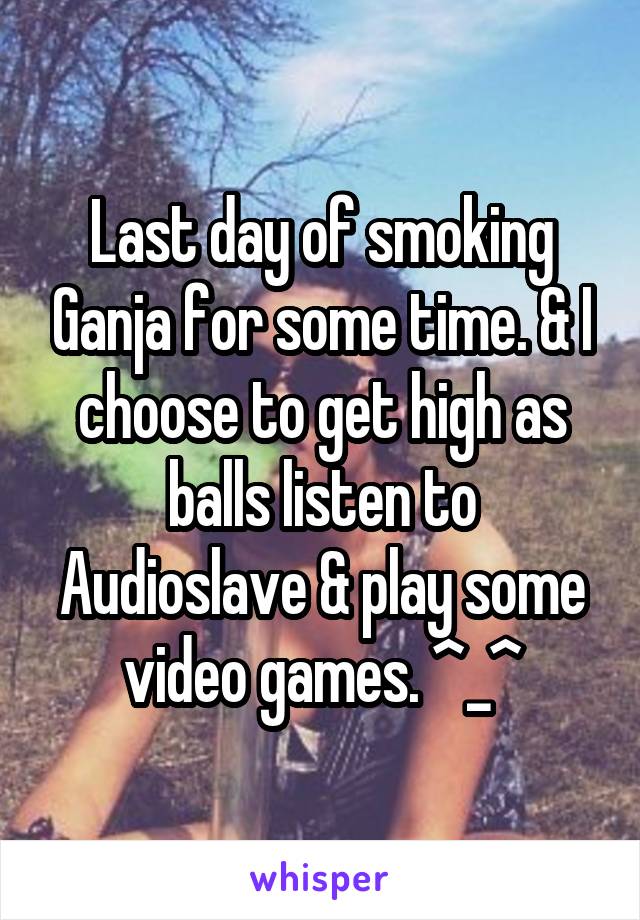 Last day of smoking Ganja for some time. & I choose to get high as balls listen to Audioslave & play some video games. ^_^