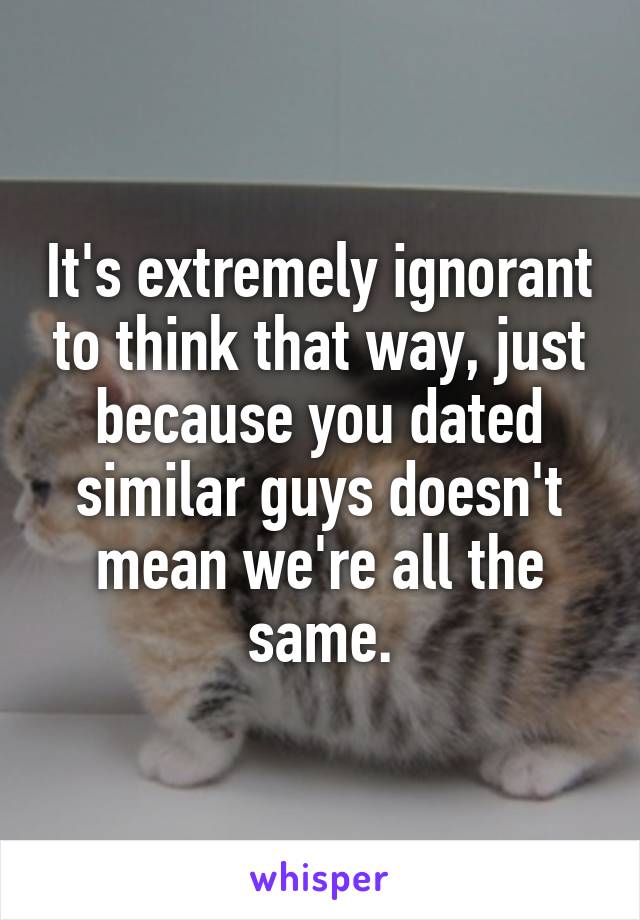 It's extremely ignorant to think that way, just because you dated similar guys doesn't mean we're all the same.