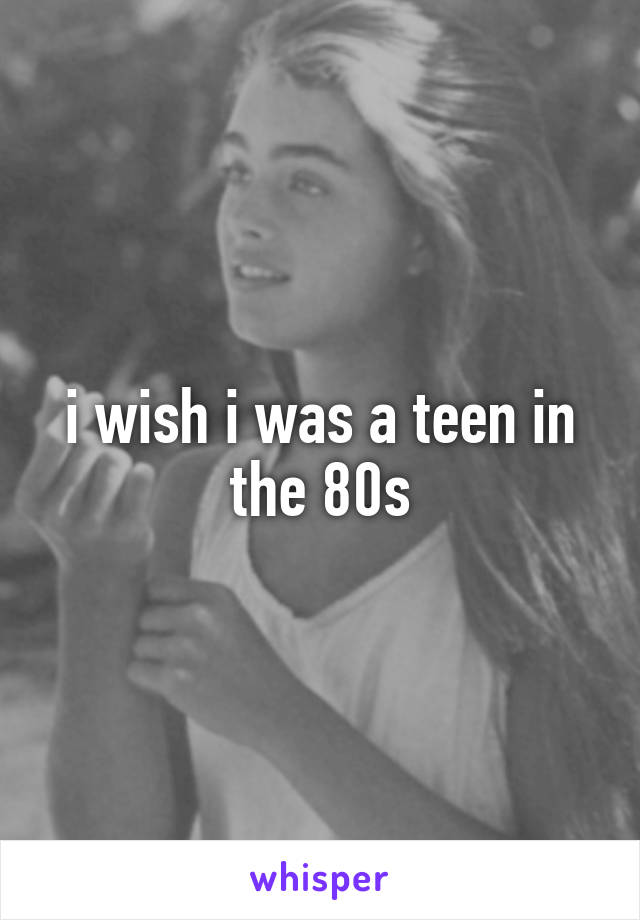 i wish i was a teen in the 80s