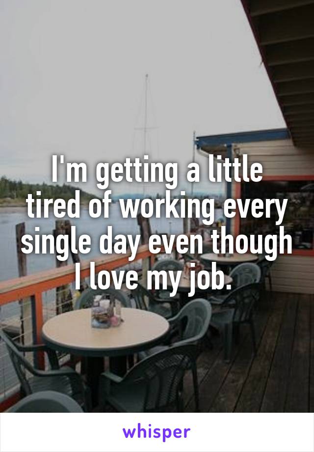 I'm getting a little tired of working every single day even though I love my job. 