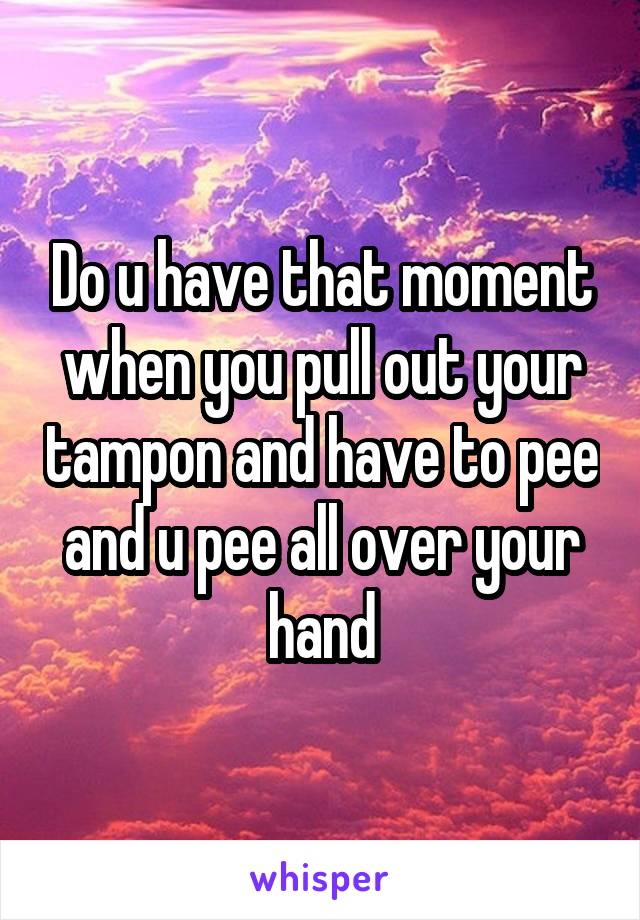 Do u have that moment when you pull out your tampon and have to pee and u pee all over your hand