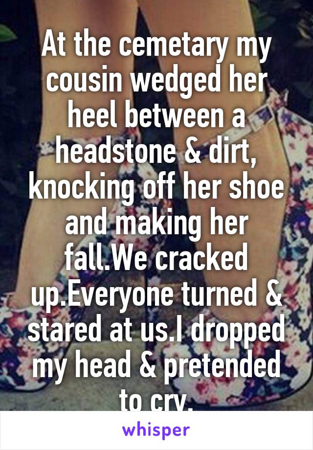 At the cemetary my cousin wedged her heel between a headstone & dirt, knocking off her shoe and making her fall.We cracked up.Everyone turned & stared at us.I dropped my head & pretended to cry.