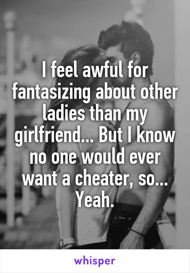 I feel awful for fantasizing about other ladies than my girlfriend... But I know no one would ever want a cheater, so... Yeah.