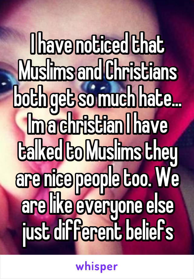 I have noticed that Muslims and Christians both get so much hate... Im a christian I have talked to Muslims they are nice people too. We are like everyone else just different beliefs