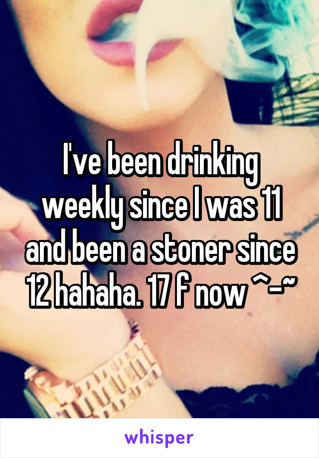 I've been drinking weekly since I was 11 and been a stoner since 12 hahaha. 17 f now ^-~