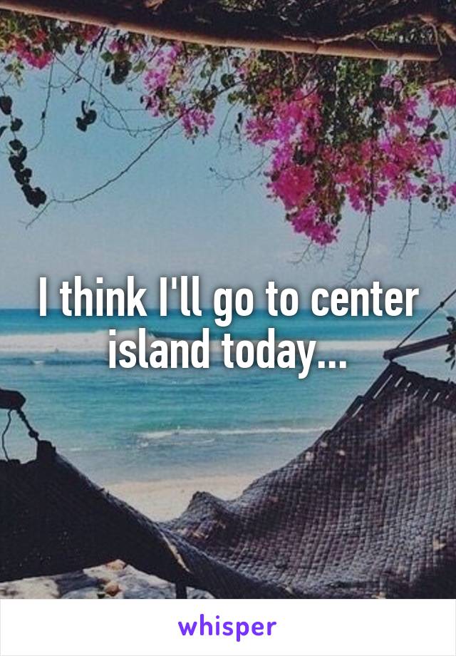 I think I'll go to center island today...