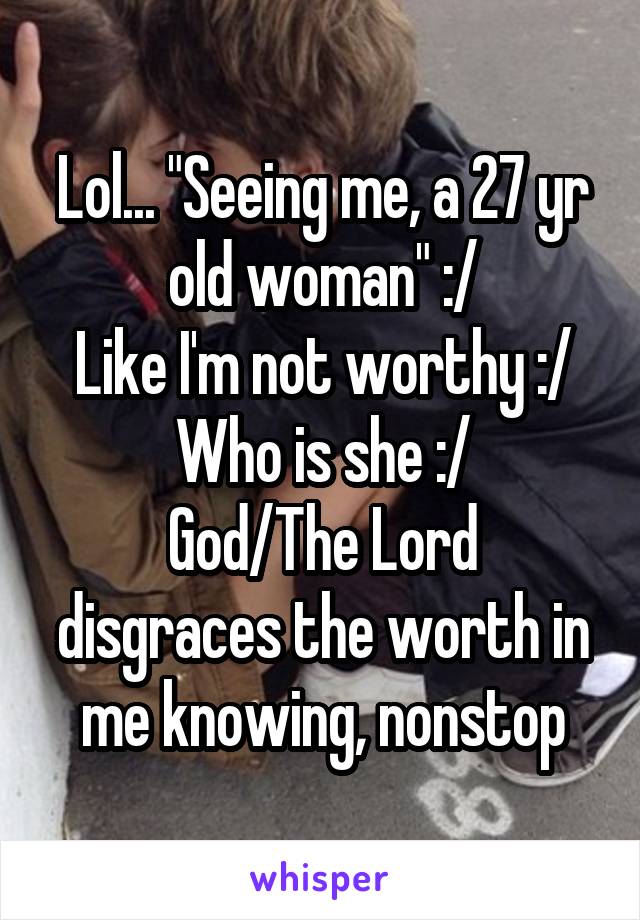 Lol... "Seeing me, a 27 yr old woman" :/
Like I'm not worthy :/
Who is she :/
God/The Lord disgraces the worth in me knowing, nonstop