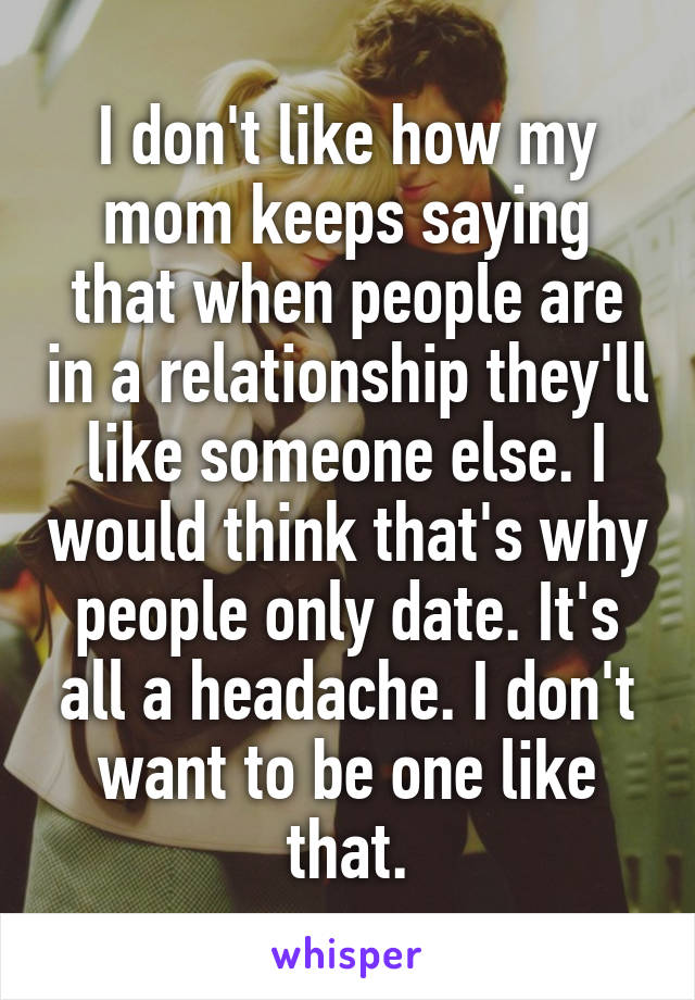 I don't like how my mom keeps saying that when people are in a relationship they'll like someone else. I would think that's why people only date. It's all a headache. I don't want to be one like that.