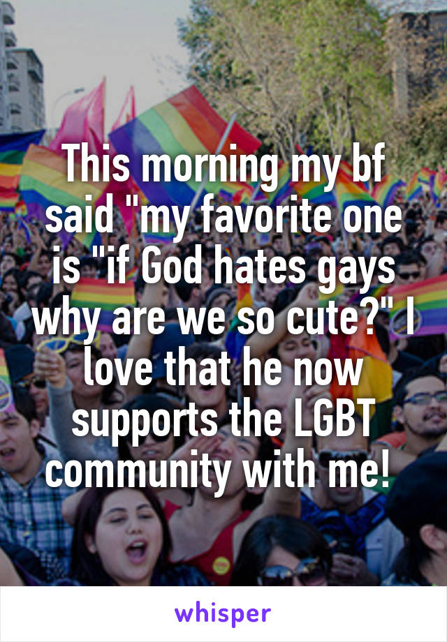 This morning my bf said "my favorite one is "if God hates gays why are we so cute?" I love that he now supports the LGBT community with me! 