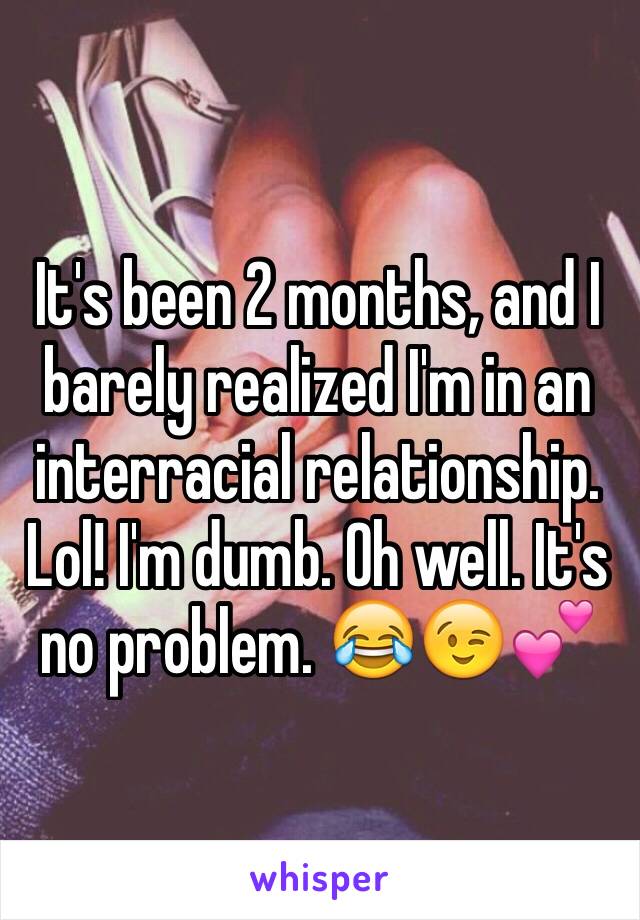 It's been 2 months, and I barely realized I'm in an interracial relationship. Lol! I'm dumb. Oh well. It's no problem. 😂😉💕