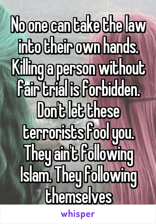 No one can take the law into their own hands. Killing a person without fair trial is forbidden. Don't let these terrorists fool you. They ain't following Islam. They following themselves