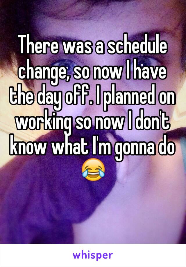 There was a schedule change, so now I have the day off. I planned on working so now I don't know what I'm gonna do 😂