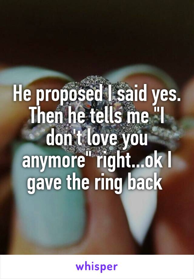 He proposed I said yes. Then he tells me "I don't love you anymore" right...ok I gave the ring back 