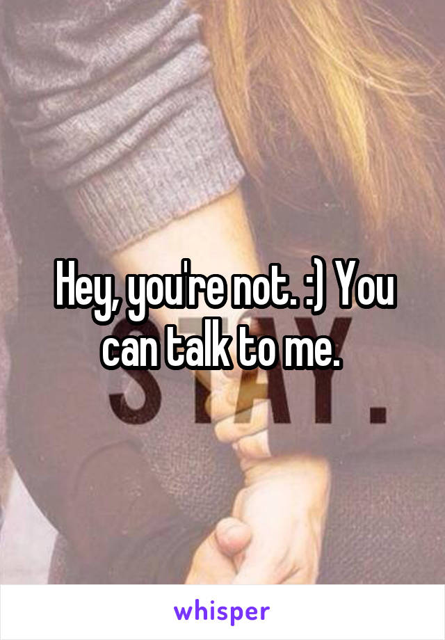 Hey, you're not. :) You can talk to me. 