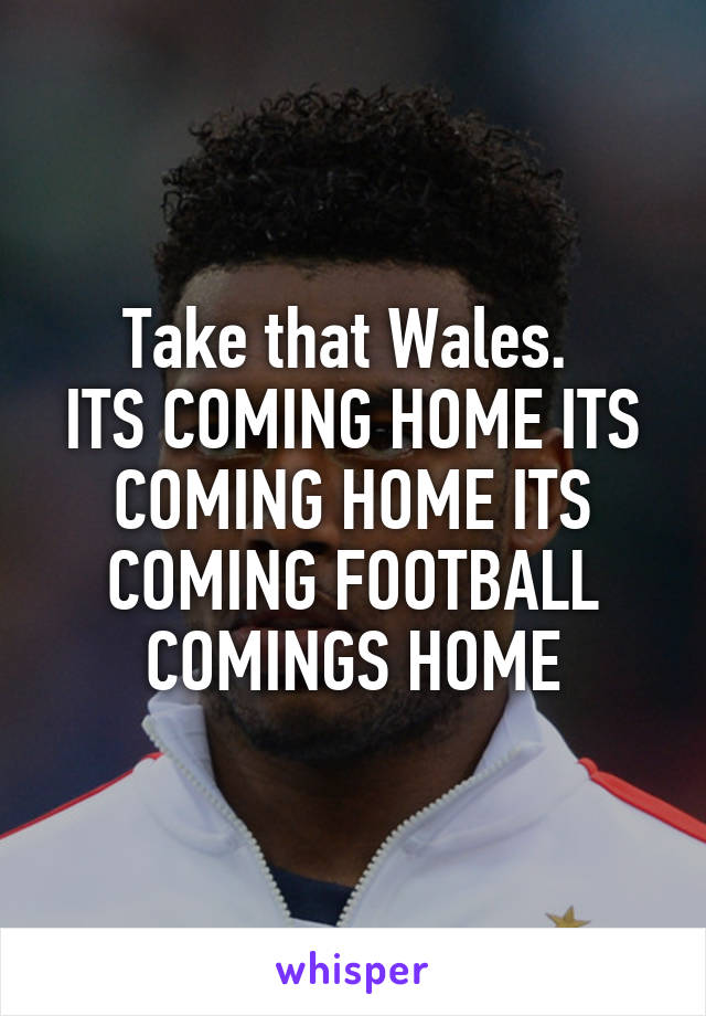 Take that Wales. 
ITS COMING HOME ITS COMING HOME ITS COMING FOOTBALL COMINGS HOME