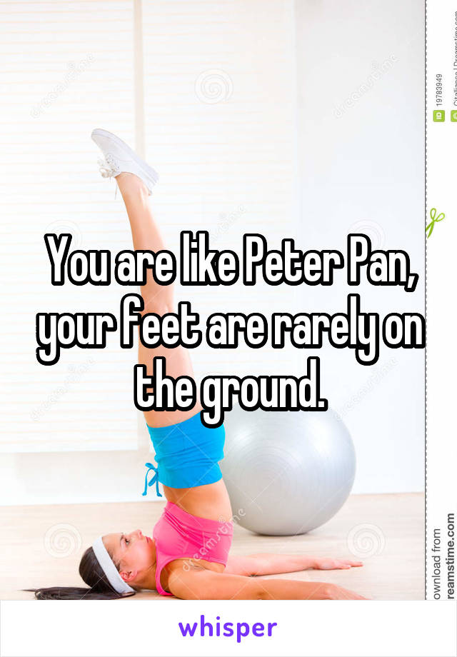 You are like Peter Pan, your feet are rarely on the ground.