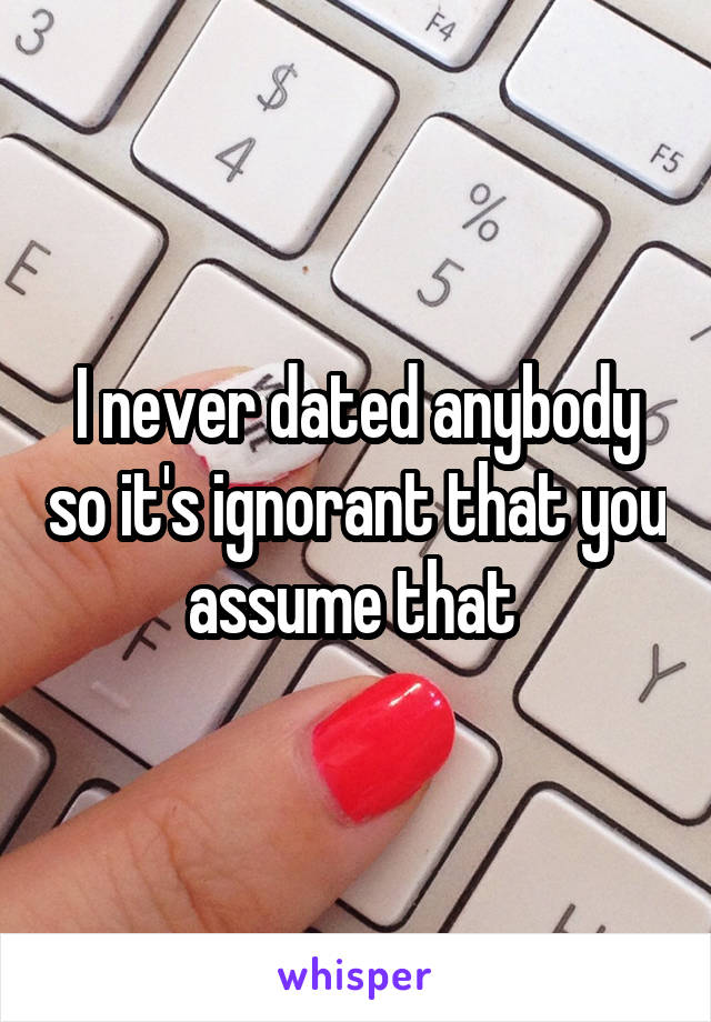 I never dated anybody so it's ignorant that you assume that 