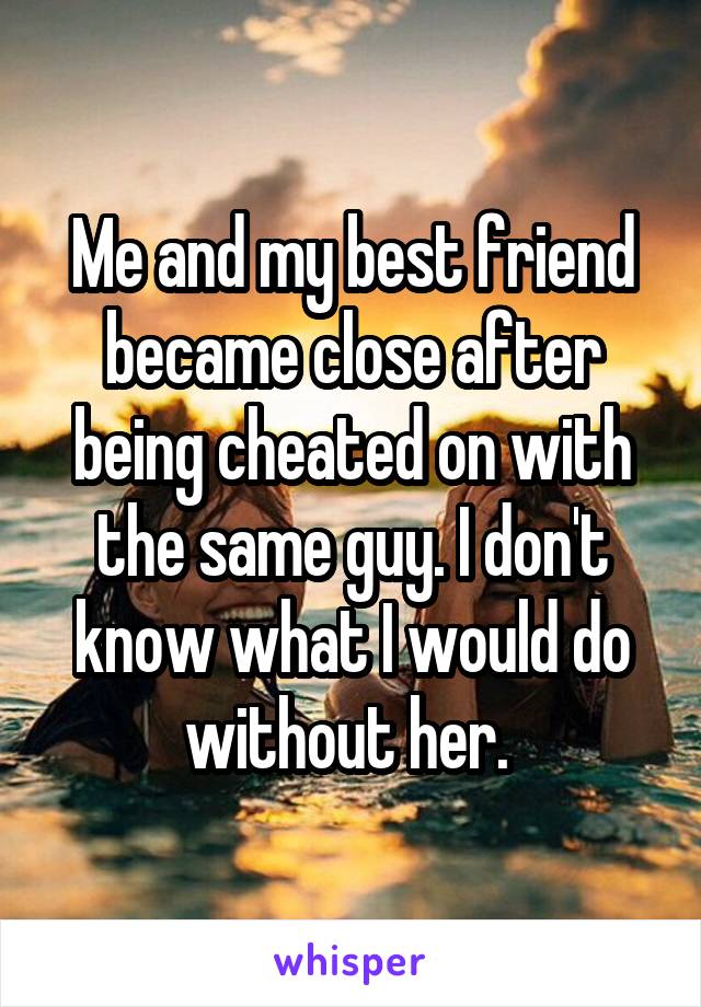 Me and my best friend became close after being cheated on with the same guy. I don't know what I would do without her. 